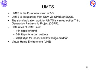 UMTS UMTS is the European vision of 3G. UMTS is an upgrade from GSM via GPRS or EDGE. The standardization work for UMTS is carried out by Third Generation Partnership Project (3GPP). Data rates of UMTS are: 144 kbps for rural 384 kbps for urban outdoor 2048 kbps for indoor and low range outdoor Virtual Home Environment (VHE) 