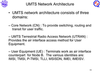UMTS network architecture consists of three domains: Core Network (CN) : To provide switching, routing and  transit for user traffic. UMTS Terrestrial Radio Access Network (UTRAN) : Provides the air interface access method for User Equipment. User Equipment (UE) : Terminals work as air interface counterpart  for Node B.  The various identities are: IMSI, TMSI, P-TMSI, TLLI, MSISDN, IMEI, IMEISV. UMTS Network Architecture 