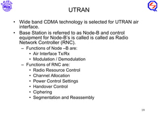 Wide band CDMA technology is selected for UTRAN air interface. Base Station is referred to as Node-B and control equipment for Node-B’s is called is called as Radio Network Controller (RNC). Functions of Node –B are: Air Interface Tx/Rx Modulation / Demodulation Functions of RNC are: Radio Resource Control Channel Allocation Power Control Settings Handover Control Ciphering Segmentation and Reassembly UTRAN 