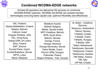 Combined WCDMA-EDGE networks AIS, Thailand Ålands Mobiltelefon, Finland Batelco, Bahrain Cellcom, Israel Cingular Wireless, USA CSL, Hong Kong Dialog GSM, Sri Lanka Elisa, Finland EMT, Estonia Eurotel Praha, Czech Eurotel Bratislava, Slovak GPTC, Libya Maxis, Malaysia Mobilkom Austria Mobitel, Bulgaria Mobily, Saudia Arabia MTC Vodafone, Bahrain MTN, South Africa Netcom, Norway Orange, France Orange, Romania Orange Slovensko, Slovak Oskar Mobile, Czech Pannon GSM, Hungary Polkomtel, Poland Rogers Wireless - Fido, Canada Si. Mobil – Vodafone, Slovenia Swisscom, Switzerland Telenor, Norway T-Mobile, Croatia T-Mobile, Czech T-Mobile, Hungary T-Mobile, USA Telfort, Netherlands TeliaSonera, Denmark TeliaSonera, Finland TeliaSonera, Sweden TIM Hellas, Greece TIM, Italy VIP Net, Croatia At least 40 operators are delivering 3G services on combined  WCDMA-EDGE networks. WCDMA and EDGE are comple-mentary technologies ensuring lower capital cost, optimum flexibility and efficiencies 