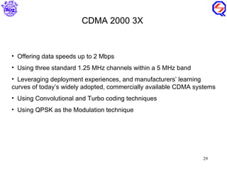 Offering data speeds up to 2 Mbps Using three standard 1.25 MHz channels within a 5 MHz band Leveraging deployment experiences, and manufacturers’ learning curves of today’s widely adopted, commercially available CDMA systems Using Convolutional and Turbo coding techniques Using QPSK as the Modulation technique CDMA 2000 3X 