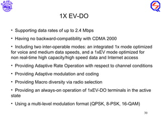 Supporting data rates of up to 2.4 Mbps Having no backward-compatibility with CDMA 2000 Including two inter-operable modes: an integrated 1x mode optimized for voice and medium data speeds, and a 1xEV mode optimized for non real-time high capacity/high speed data and Internet access Providing Adaptive Rate Operation with respect to channel conditions Providing Adaptive modulation and coding Providing Macro diversity via radio selection Providing an always-on operation of 1xEV-DO terminals in the active state Using a multi-level modulation format (QPSK, 8-PSK, 16-QAM) 1X EV-DO 