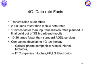 4G: Data rate Facts Transmission at 20 Mbps 2000 times faster than mobile data rates 10 times faster than top transmission rates planned in final build out of 3G broadband mobile 10-20 times faster than standard ADSL services. Companies developing 4G technology  Cellular phone companies: Alcatel, Nortel, Motorola,  IT Companies: Hughes,HP,LG Electronics 