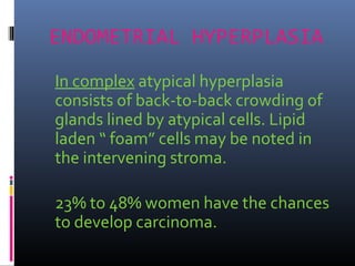 ENDOMETRIAL HYPERPLASIA
In complex atypical hyperplasia
consists of back-to-back crowding of
glands lined by atypical cells. Lipid
laden “ foam” cells may be noted in
the intervening stroma.
23% to 48% women have the chances
to develop carcinoma.
 