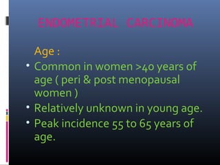ENDOMETRIAL CARCINOMA
Age :
• Common in women >40 years of
age ( peri & post menopausal
women )
• Relatively unknown in young age.
• Peak incidence 55 to 65 years of
age.
 