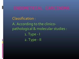 ENDOMETRIAL CARCINOMA
Classification :
A. According to the clinico-
pathological & molecular studies :
1. Type - I
2. Type - II
 