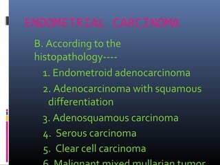 ENDOMETRIAL CARCINOMA
B. According to the
histopathology----
1. Endometroid adenocarcinoma
2. Adenocarcinoma with squamous
differentiation
3. Adenosquamous carcinoma
4. Serous carcinoma
5. Clear cell carcinoma
 