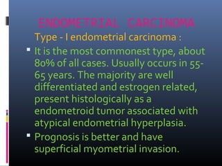 ENDOMETRIAL CARCINOMA
Type - I endometrial carcinoma :
 It is the most commonest type, about
80% of all cases. Usually occurs in 55-
65 years. The majority are well
differentiated and estrogen related,
present histologically as a
endometroid tumor associated with
atypical endometrial hyperplasia.
 Prognosis is better and have
superficial myometrial invasion.
 