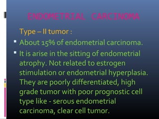 ENDOMETRIAL CARCINOMA
Type – II tumor :
 About 15% of endometrial carcinoma.
 It is arise in the sitting of endometrial
atrophy. Not related to estrogen
stimulation or endometrial hyperplasia.
They are poorly differentiated, high
grade tumor with poor prognostic cell
type like - serous endometrial
carcinoma, clear cell tumor.
 