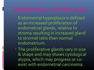 ENDOMETRIAL HYPERPLASIA
• Endometrial hyperplasia is defined
as an increased proliferation of
endometrial glands, relative to
stroma resulting in increased gland
to stromal ratio than normal
endometrium.
• The proliferative glands vary in size
& shape and may shows cytological
atypia, which may progress or co-
exist with endometrial carcinoma.
 