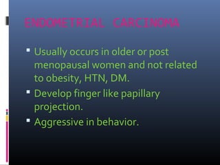 ENDOMETRIAL CARCINOMA
 Usually occurs in older or post
menopausal women and not related
to obesity, HTN, DM.
 Develop finger like papillary
projection.
 Aggressive in behavior.
 