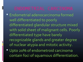 ENDOMETRIAL CARCINOMA
 Endometrial adenocarcinoma formed
well differentiated to poorly
differentiated glandular structure mixed
with solid sheet of malignant cells. Poorly
differentiated type have barely
recognizable glands and greater degree
of nuclear atypia and mitotic activity.
 Upto 20% of endometroid carcinoma
contain foci of squamous differentiation.
 