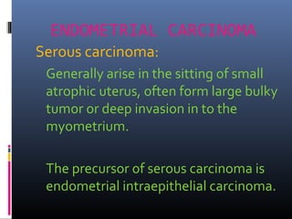 ENDOMETRIAL CARCINOMA
Serous carcinoma:
Generally arise in the sitting of small
atrophic uterus, often form large bulky
tumor or deep invasion in to the
myometrium.
The precursor of serous carcinoma is
endometrial intraepithelial carcinoma.
 