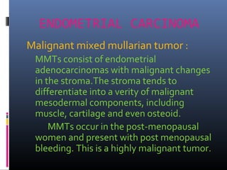 ENDOMETRIAL CARCINOMA
Malignant mixed mullarian tumor :
MMTs consist of endometrial
adenocarcinomas with malignant changes
in the stroma.The stroma tends to
differentiate into a verity of malignant
mesodermal components, including
muscle, cartilage and even osteoid.
MMTs occur in the post-menopausal
women and present with post menopausal
bleeding. This is a highly malignant tumor.
 