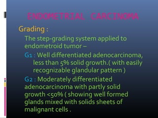 ENDOMETRIAL CARCINOMA
Grading :
The step-grading system applied to
endometroid tumor –
G1 : Well differentiated adenocarcinoma,
less than 5% solid growth.( with easily
recognizable glandular pattern )
G2 : Moderately differentiated
adenocarcinoma with partly solid
growth <50% ( showing well formed
glands mixed with solids sheets of
malignant cells .
 