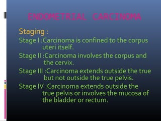 ENDOMETRIAL CARCINOMA
Staging :
Stage I :Carcinoma is confined to the corpus
uteri itself.
Stage II :Carcinoma involves the corpus and
the cervix.
Stage III :Carcinoma extends outside the true
but not outside the true pelvis.
Stage IV :Carcinoma extends outside the
true pelvis or involves the mucosa of
the bladder or rectum.
 