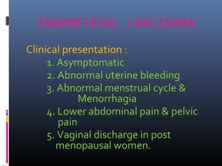 ENDOMETRIAL CARCINOMA
Clinical presentation :
1. Asymptomatic
2. Abnormal uterine bleeding
3. Abnormal menstrual cycle &
Menorrhagia
4. Lower abdominal pain & pelvic
pain
5. Vaginal discharge in post
menopausal women.
 