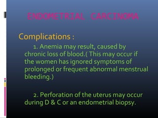 ENDOMETRIAL CARCINOMA
Complications :
1. Anemia may result, caused by
chronic loss of blood.( This may occur if
the women has ignored symptoms of
prolonged or frequent abnormal menstrual
bleeding.)
2. Perforation of the uterus may occur
during D & C or an endometrial biopsy.
 