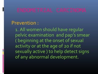 ENDOMETRIAL CARCINOMA
Prevention :
1. All women should have regular
pelvic examination and pap’s smear
( beginning at the onset of sexual
activity or at the age of 20 if not
sexually active ) to help detect signs
of any abnormal development.
 