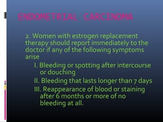 ENDOMETRIAL CARCINOMA
2. Women with estrogen replacement
therapy should report immediately to the
doctor if any of the following symptoms
arise
I. Bleeding or spotting after intercourse
or douching
II. Bleeding that lasts longer than 7 days
III. Reappearance of blood or staining
after 6 months or more of no
bleeding at all.
 