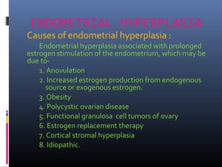 ENDOMETRIAL HYPERPLASIA
Causes of endometrial hyperplasia :
Endometrial hyperplasia associated with prolonged
estrogen stimulation of the endometrium, which may be
due to-
1. Anovulation
2. Increased estrogen production from endogenous
source or exogenous estrogen.
3. Obesity
4. Polycystic ovarian disease
5. Functional granulosa cell tumors of ovary
6. Estrogen replacement therapy
7. Cortical stromal hyperplasia
8. Idiopathic.
 