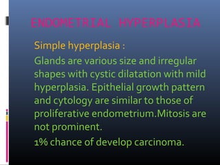 ENDOMETRIAL HYPERPLASIA
Simple hyperplasia :
Glands are various size and irregular
shapes with cystic dilatation with mild
hyperplasia. Epithelial growth pattern
and cytology are similar to those of
proliferative endometrium.Mitosis are
not prominent.
1% chance of develop carcinoma.
 