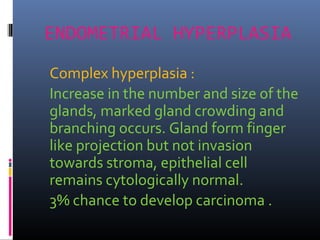 ENDOMETRIAL HYPERPLASIA
Complex hyperplasia :
Increase in the number and size of the
glands, marked gland crowding and
branching occurs. Gland form finger
like projection but not invasion
towards stroma, epithelial cell
remains cytologically normal.
3% chance to develop carcinoma .
 
