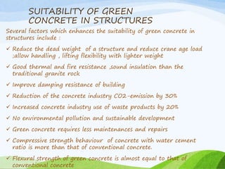 SUITABILITY OF GREEN
CONCRETE IN STRUCTURES
Several factors which enhances the suitability of green concrete in
structures include :
 Reduce the dead weight of a structure and reduce crane age load
;allow handling , lifting flexibility with lighter weight
 Good thermal and fire resistance ,sound insulation than the
traditional granite rock
 Improve damping resistance of building
 Reduction of the concrete industry CO2-emission by 30%
 Increased concrete industry use of waste products by 20%
 No environmental pollution and sustainable development
 Green concrete requires less maintenances and repairs
 Compressive strength behaviour of concrete with water cement
ratio is more than that of conventional concrete.
 Flexural strength of green concrete is almost equal to that of
conventional concrete
 