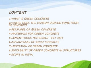 CONTENT
1.WHAT IS GREEN CONCRETE
2.WHERE DOES THE CARBON DIOXIDE COME FROM
IN CONCRETE
3.FEATURES OF GREEN CONCRETE
4.MATERIALS FOR GREEN CONCRETE
5.CEMENTITIOUS MATERIALS –FLY ASH
6.ADVANTAGES OF GOOD CONCRETE
7.LIMITATION OF GREEN CONCRETE
8.SUITABILITY OF GREEN CONCRETE IN STRUCTURES
9.SCOPE IN INDIA
 