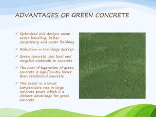 ADVANTAGES OF GREEN CONCRETE
 Optimized mix designs mean
easier handling, better
consistency and easier finishing.
 Reduction in shrinkage &creep
 Green concrete uses local and
recycled materials in concrete .
 The heat of hydration of green
concrete is significantly lower
than traditional concrete
 This result in a lower
temperature rise in large
concrete pours which is a
distinct advantage for green
concrete
 