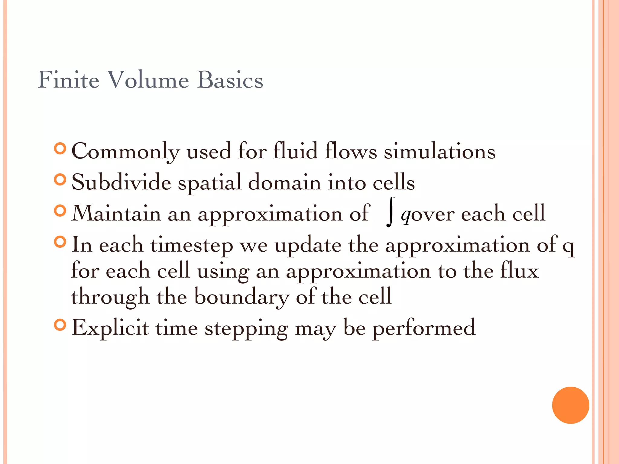 Finite Volume Basics Commonly used for fluid flows simulations Subdivide spatial domain into cells Maintain an approximation of  over each cell In each timestep we update the approximation of q for each cell using an approximation to the flux through the boundary of the cell Explicit time stepping may be performed 