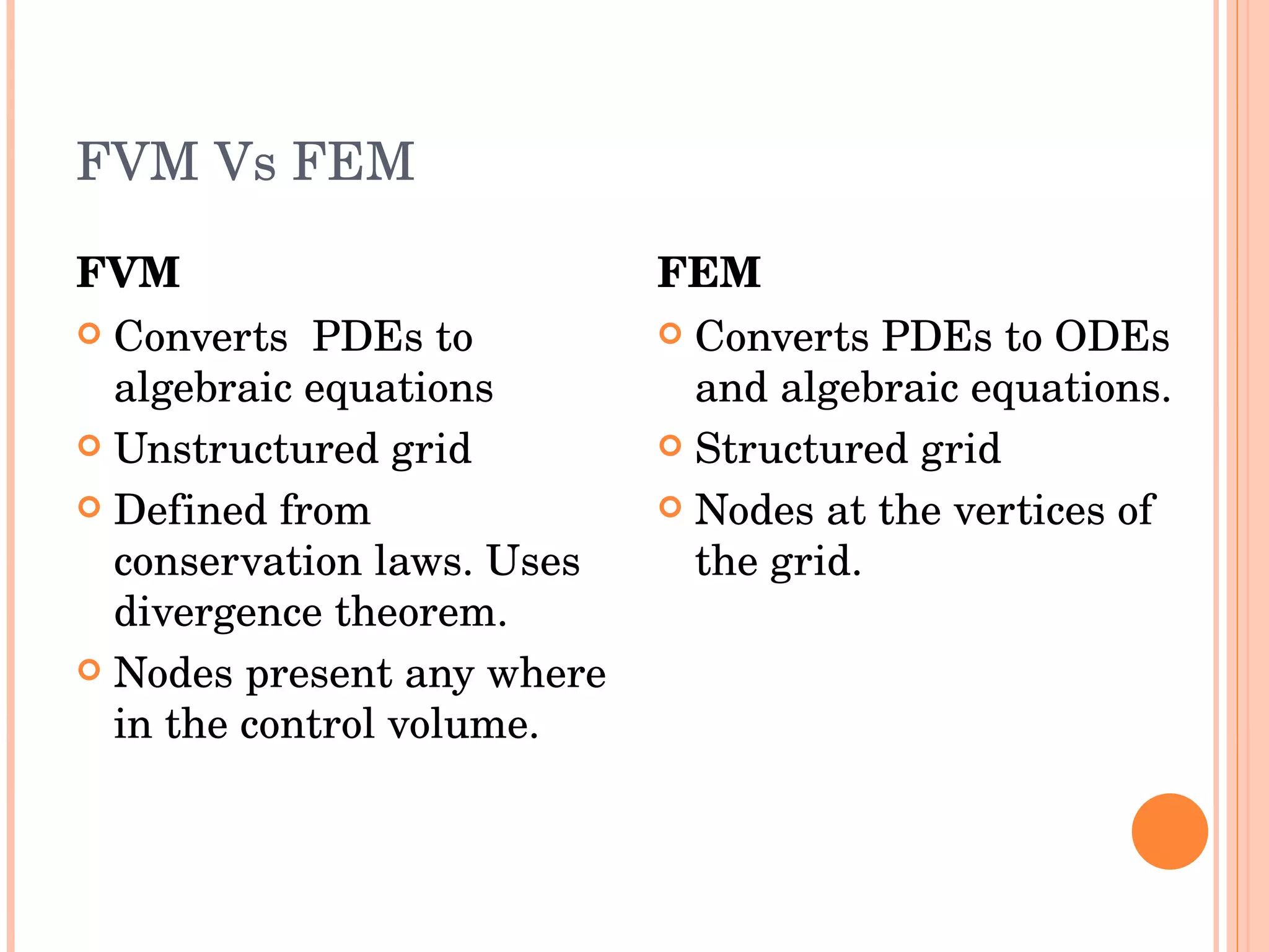 FVM Vs FEM FVM Converts  PDEs to algebraic equations Unstructured grid Defined from conservation laws. Uses divergence theorem.  Nodes present any where in the control volume. FEM Converts PDEs to ODEs and algebraic equations. Structured grid Nodes at the vertices of the grid. 