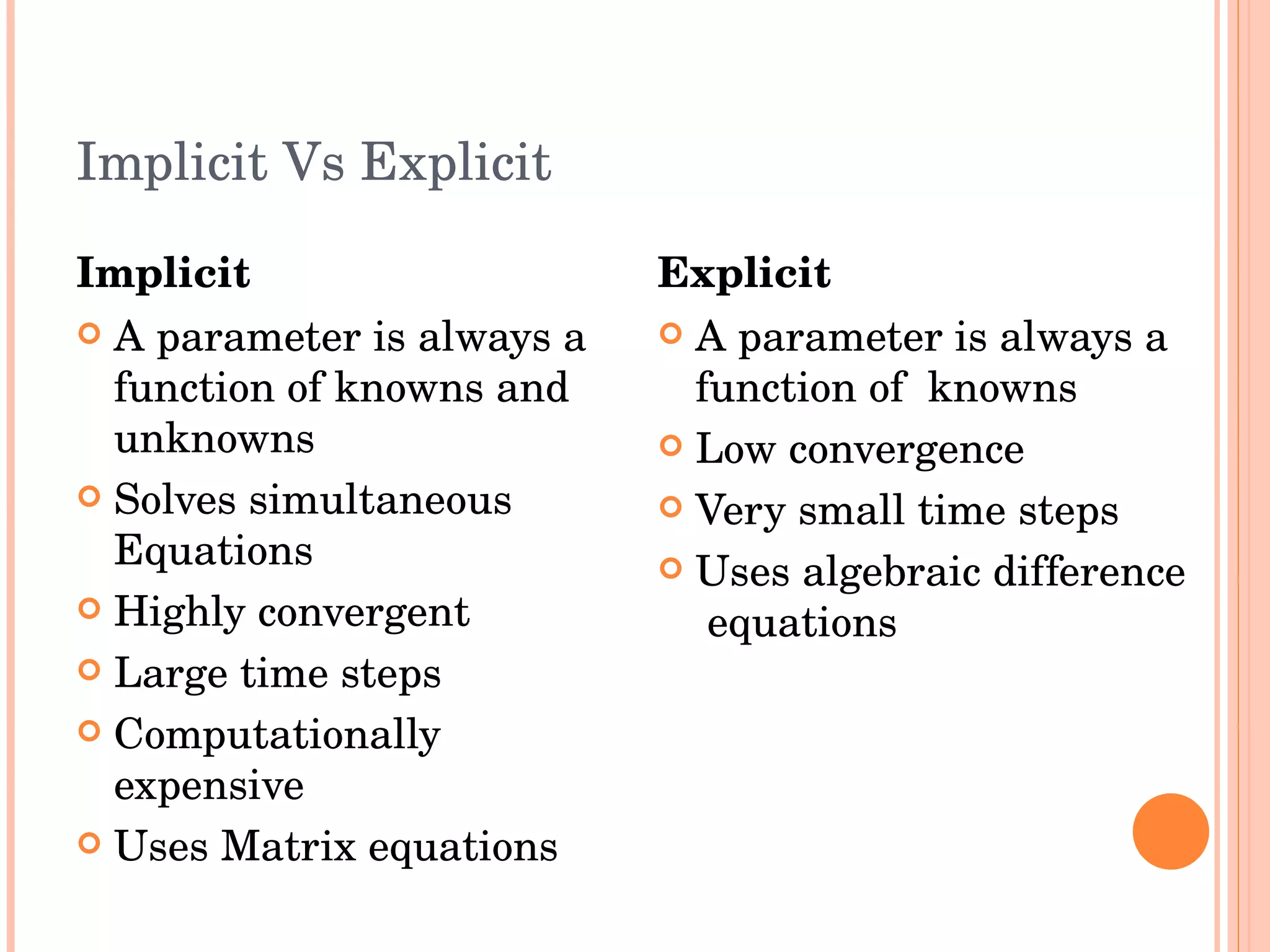 Implicit Vs Explicit Implicit A parameter is always a function of knowns and unknowns  Solves simultaneous  Equations Highly convergent Large time steps Computationally expensive Uses Matrix equations Explicit A parameter is always a function of  knowns Low convergence Very small time steps Uses algebraic difference  equations 