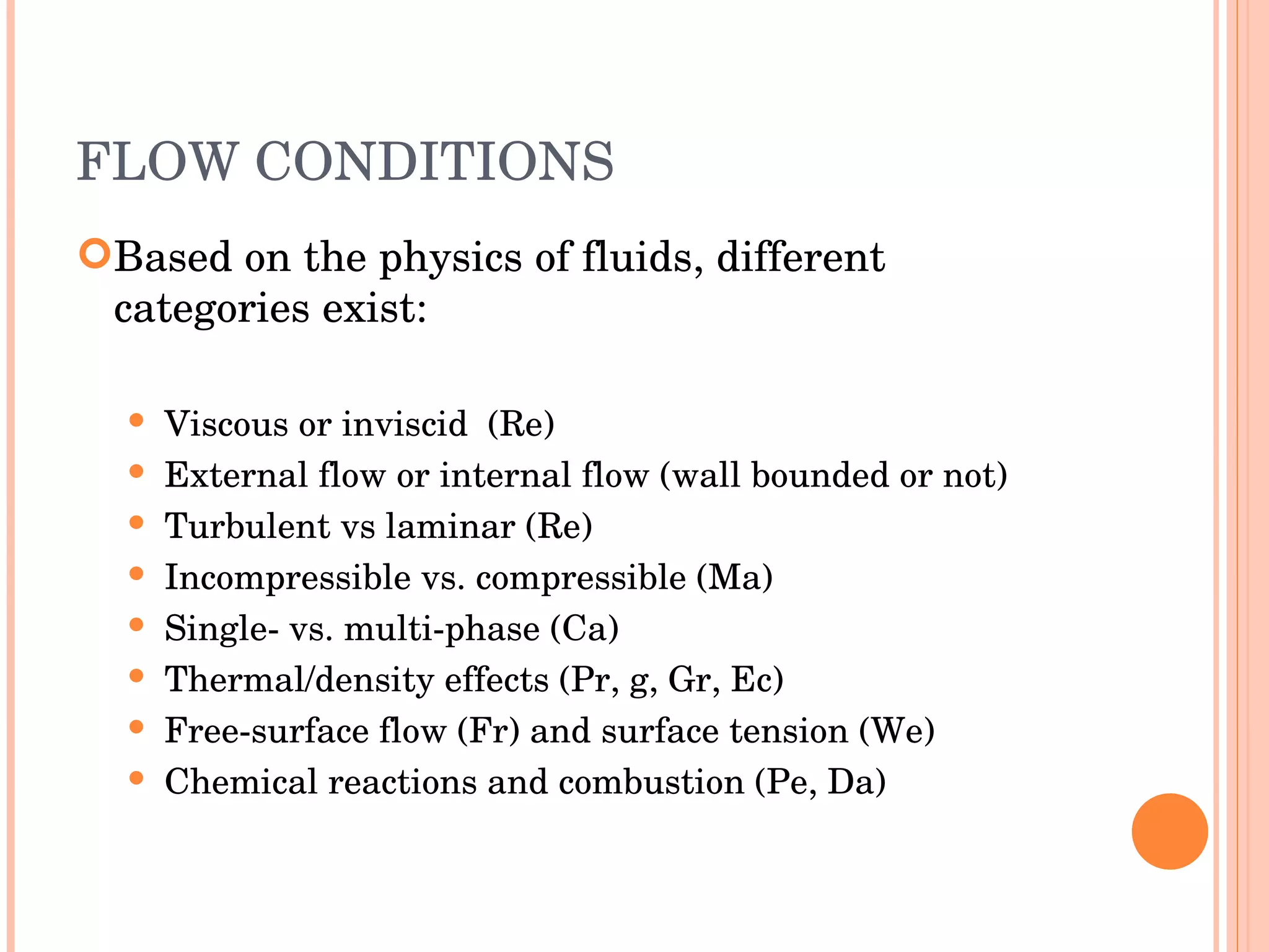 FLOW CONDITIONS Based on the physics of fluids, different categories exist: Viscous or inviscid  (Re) ‏ External flow or internal flow (wall bounded or not) ‏ Turbulent vs laminar (Re) ‏ Incompressible vs. compressible (Ma) ‏ Single- vs. multi-phase (Ca) ‏ Thermal/density effects (Pr, g, Gr, Ec) ‏ Free-surface flow (Fr) and surface tension (We) ‏ Chemical reactions and combustion (Pe, Da) ‏ 
