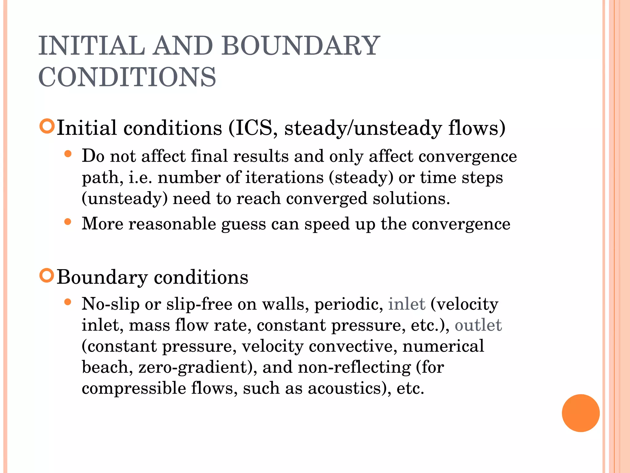 INITIAL AND BOUNDARY CONDITIONS Initial conditions (ICS, steady/unsteady flows) ‏ D o   not affect final results and only affect convergence path, i.e. number of iterations (steady) or time steps (unsteady) need to reach converged solutions. More reasonable guess can speed up the convergence Boundary conditions No-slip or slip-free on walls, periodic,  inlet   (velocity inlet, mass flow rate, constant pressure, etc.),  outlet  (constant pressure, velocity convective, numerical beach, zero-gradient), and non-reflecting (for compressible flows, such as acoustics), etc. 