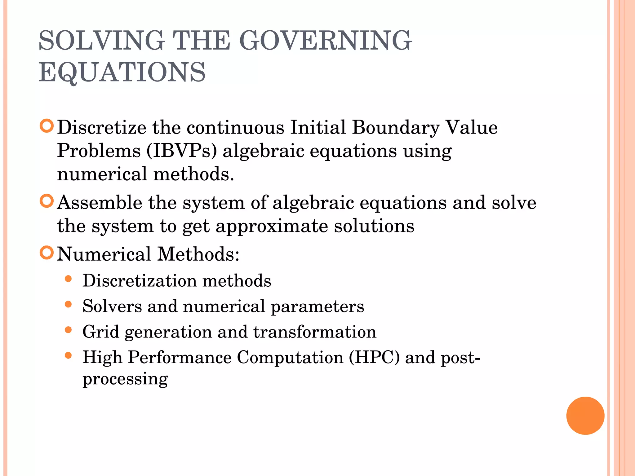 SOLVING THE GOVERNING EQUATIONS Discretize the continuous Initial Boundary Value Problems (IBVPs) algebraic equations using numerical methods.  Assemble the system of algebraic equations and solve the system to get approximate solutions Numerical Methods: Discretization methods Solvers and numerical parameters Grid generation and transformation High Performance Computation (HPC) and post-processing 