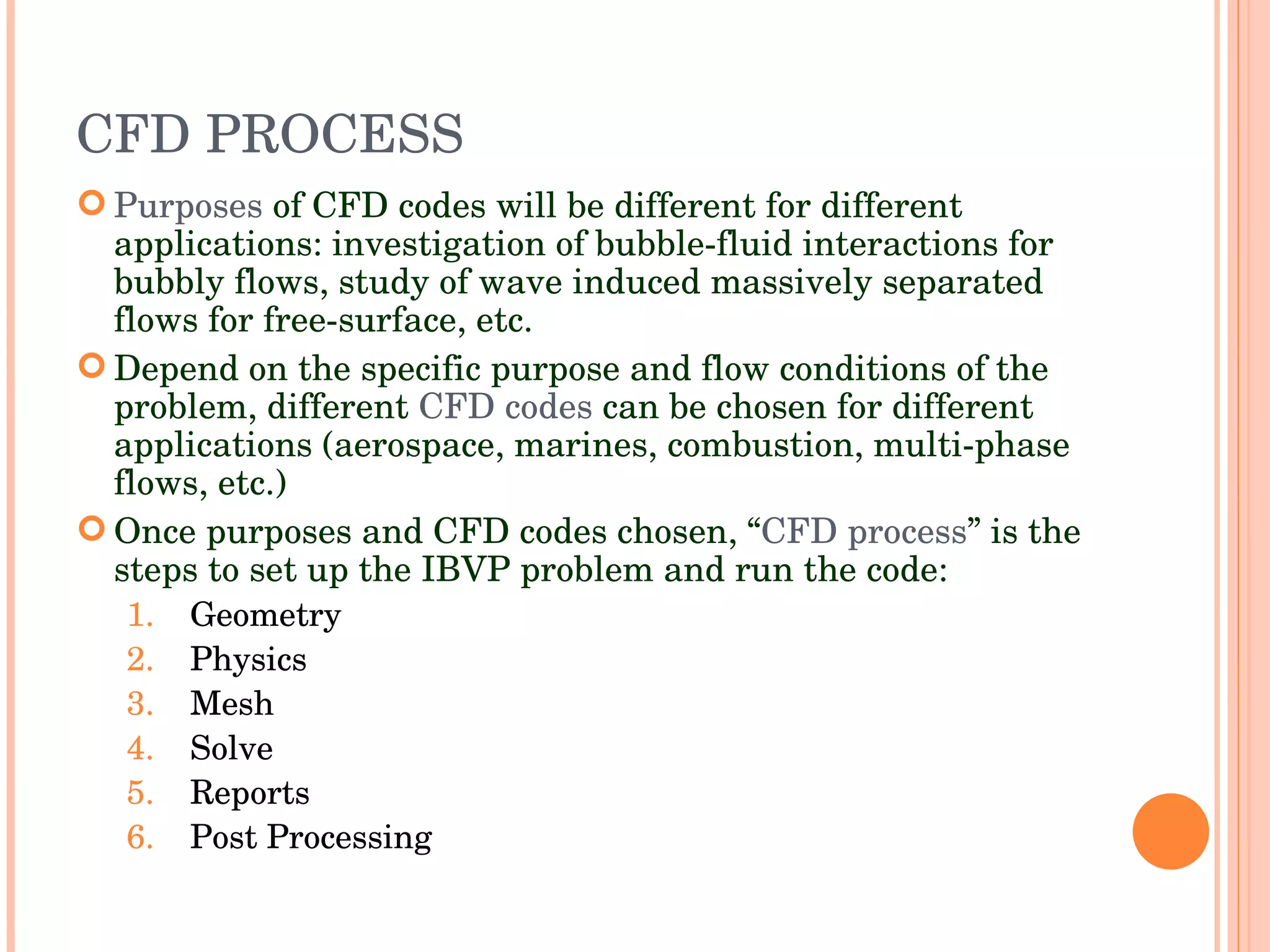 CFD PROCESS Purposes  of CFD codes will be different for different applications: investigation of bubble-fluid interactions for bubbly flows, study of wave induced massively separated flows for free-surface, etc. Depend on the specific purpose and flow conditions of the problem, different  CFD   codes  can be chosen for different applications (aerospace, marines, combustion, multi-phase flows, etc.)‏ Once purposes and CFD codes chosen, “ CFD   process ” is the steps to set up the IBVP problem and run the code: Geometry Physics Mesh Solve Reports Post Processing 