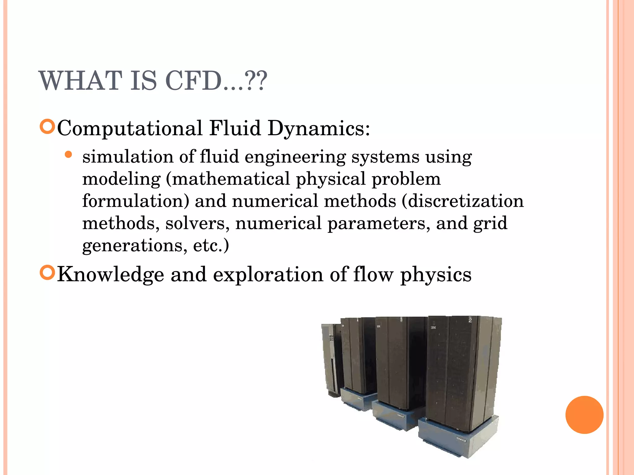 WHAT IS CFD...?? Computational Fluid Dynamics: simulation of fluid engineering systems using modeling (mathematical physical problem formulation) and numerical methods (discretization methods, solvers, numerical parameters, and grid generations, etc.) ‏ Knowledge and exploration of flow physics 