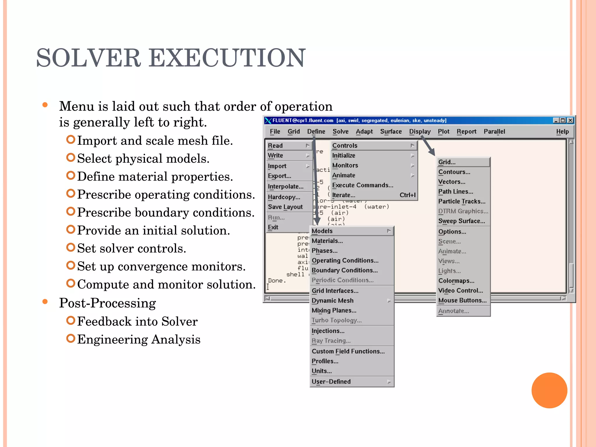 SOLVER EXECUTION Menu is laid out such that order of operation is generally left to right. Import and scale mesh file. Select physical models. Define material properties. Prescribe operating conditions. Prescribe boundary conditions. Provide an initial solution. Set solver controls. Set up convergence monitors. Compute and monitor solution. Post-Processing Feedback into Solver Engineering Analysis 