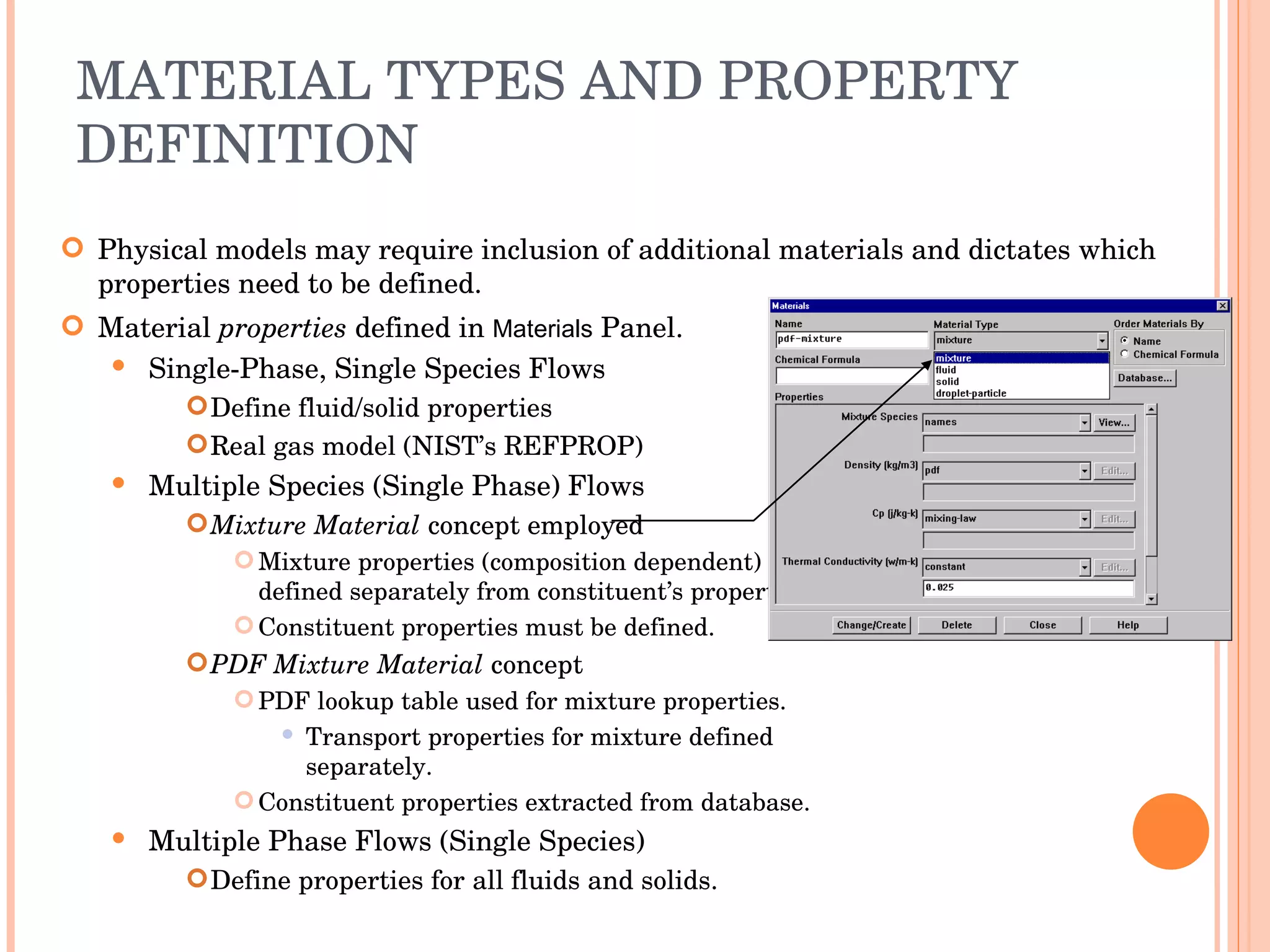 MATERIAL TYPES AND PROPERTY DEFINITION Physical models may require inclusion of additional materials and dictates which properties need to be defined. Material  properties  defined in  Materials  Panel. Single-Phase, Single Species Flows Define fluid/solid properties Real gas model (NIST’s REFPROP) ‏ Multiple Species (Single Phase) Flows Mixture Material  concept employed Mixture properties (composition dependent)  defined separately from constituent’s properties. Constituent properties must be defined. PDF Mixture Material  concept PDF lookup table used for mixture properties. Transport properties for mixture defined  separately. Constituent properties extracted from database. Multiple Phase Flows (Single Species) ‏ Define properties for all fluids and solids. 