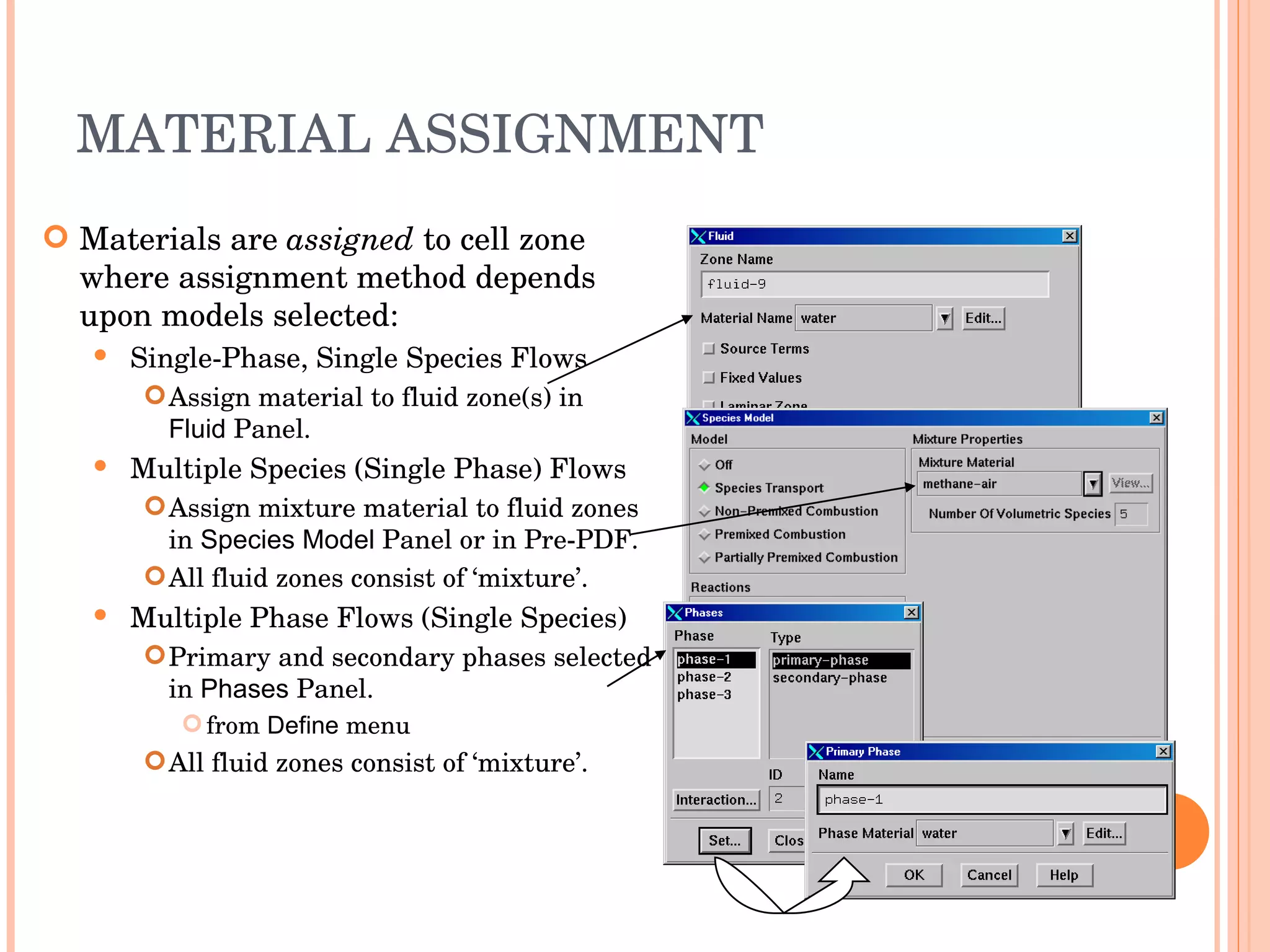 MATERIAL ASSIGNMENT Materials are  assigned  to cell zone where assignment method depends upon models selected: Single-Phase, Single Species Flows Assign material to fluid zone(s) in  Fluid  Panel. Multiple Species (Single Phase) Flows Assign mixture material to fluid zones in  Species Model  Panel or in Pre-PDF. All fluid zones consist of ‘mixture’. Multiple Phase Flows (Single Species) ‏ Primary and secondary phases selected in  Phases  Panel. from  Define  menu All fluid zones consist of ‘mixture’. 