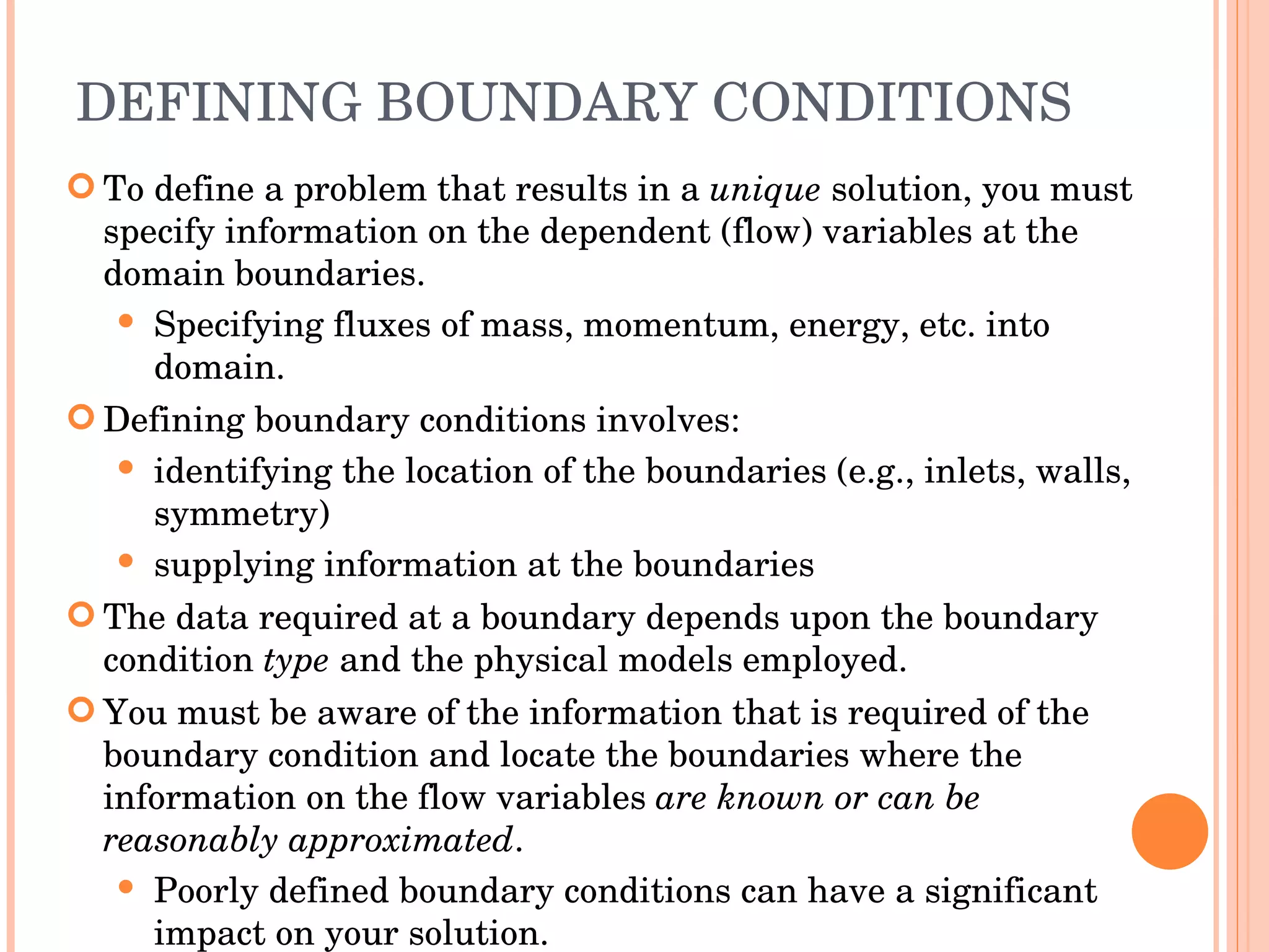 DEFINING BOUNDARY CONDITIONS To define a problem that results in a  unique  solution, you must specify information on the dependent (flow) variables at the domain boundaries. Specifying fluxes of mass, momentum, energy, etc. into domain. Defining boundary conditions involves: identifying the location of the boundaries (e.g., inlets, walls, symmetry) ‏ supplying information at the boundaries The data required at a boundary depends upon the boundary condition  type  and the physical models employed. You must be aware of the information that is required of the boundary condition and locate the boundaries where the information on the flow variables  are known or can be reasonably approximated . Poorly defined boundary conditions can have a significant impact on your solution. 