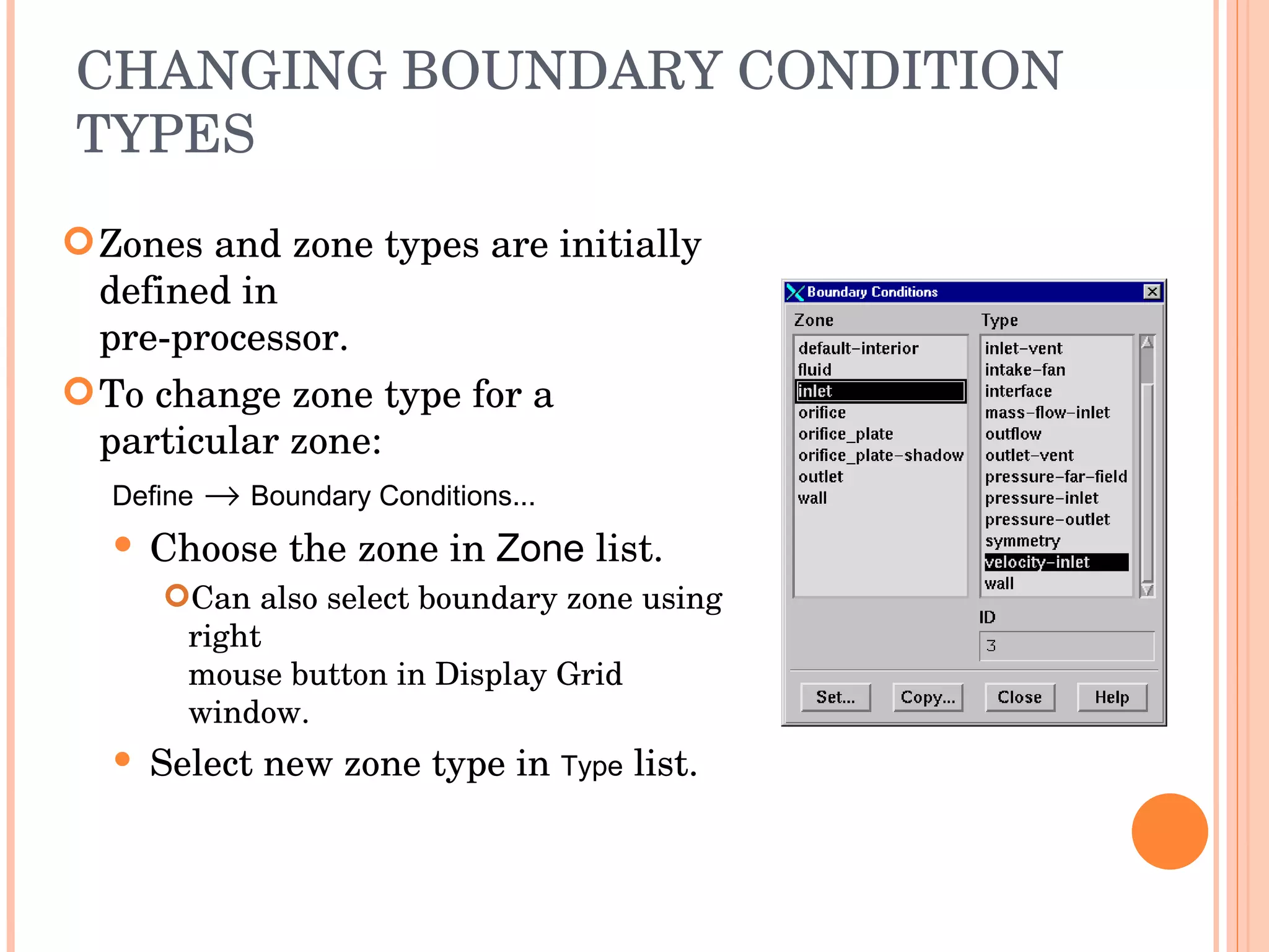 CHANGING BOUNDARY CONDITION TYPES Zones and zone types are initially defined in  pre-processor. To change zone type for a particular zone: Define      Boundary Conditions... Choose the zone in  Zone  list. Can also select boundary zone using right  mouse button in Display Grid window. Select new zone type in  Type  list. 