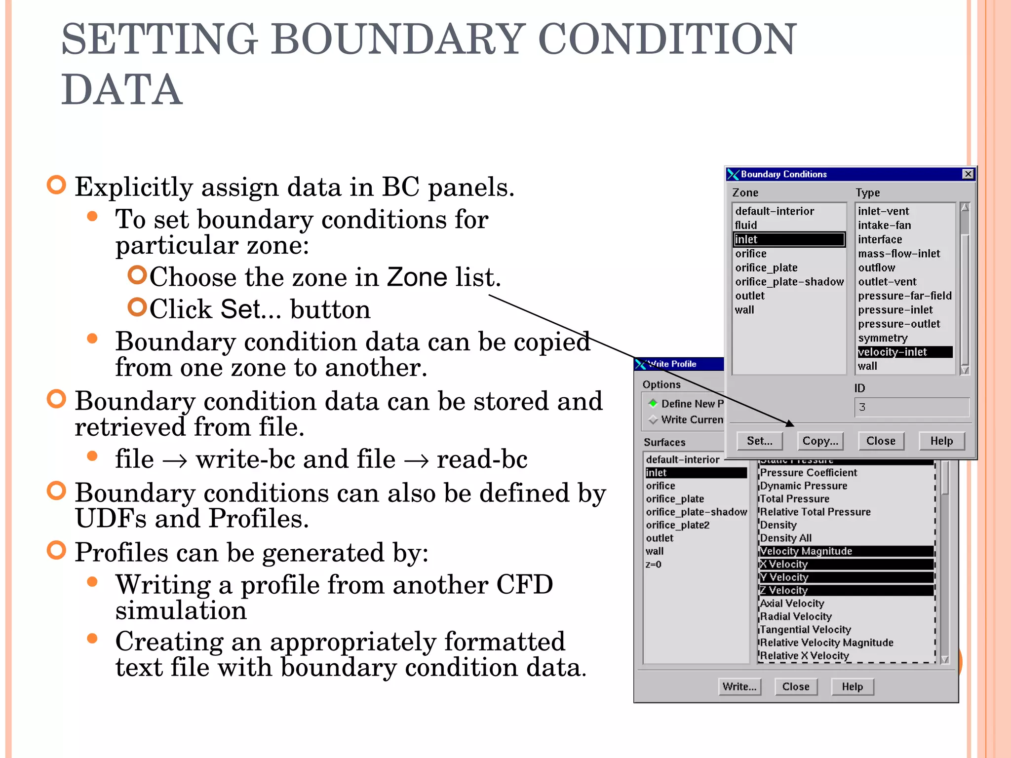 SETTING BOUNDARY CONDITION DATA Explicitly assign data in BC panels. To set boundary conditions for particular zone: Choose the zone in  Zone  list. Click  Set ... button Boundary condition data can be copied from one zone to another. Boundary condition data can be stored and retrieved from file. file    write-bc and file    read-bc Boundary conditions can also be defined by UDFs and Profiles. Profiles can be generated by: Writing a profile from another CFD simulation Creating an appropriately formatted text file with boundary condition data . 