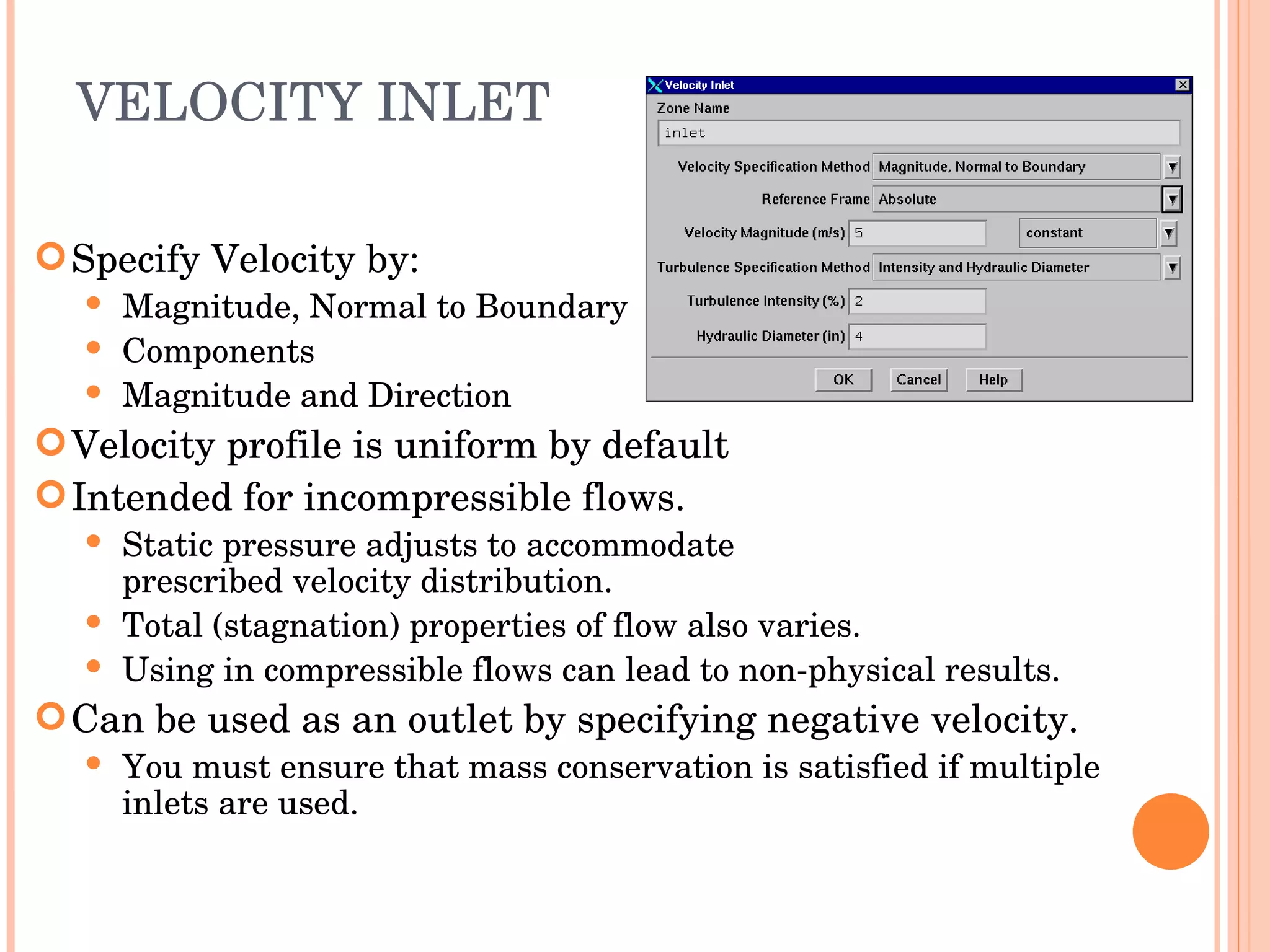 VELOCITY INLET Specify Velocity by: Magnitude, Normal to Boundary Components Magnitude and Direction Velocity profile is uniform by default Intended for incompressible flows. Static pressure adjusts to accommodate  prescribed velocity distribution. Total (stagnation) properties of flow also varies. Using in compressible flows can lead to non-physical results. Can be used as an outlet by specifying negative velocity. You must ensure that mass conservation is satisfied if multiple inlets are used. 