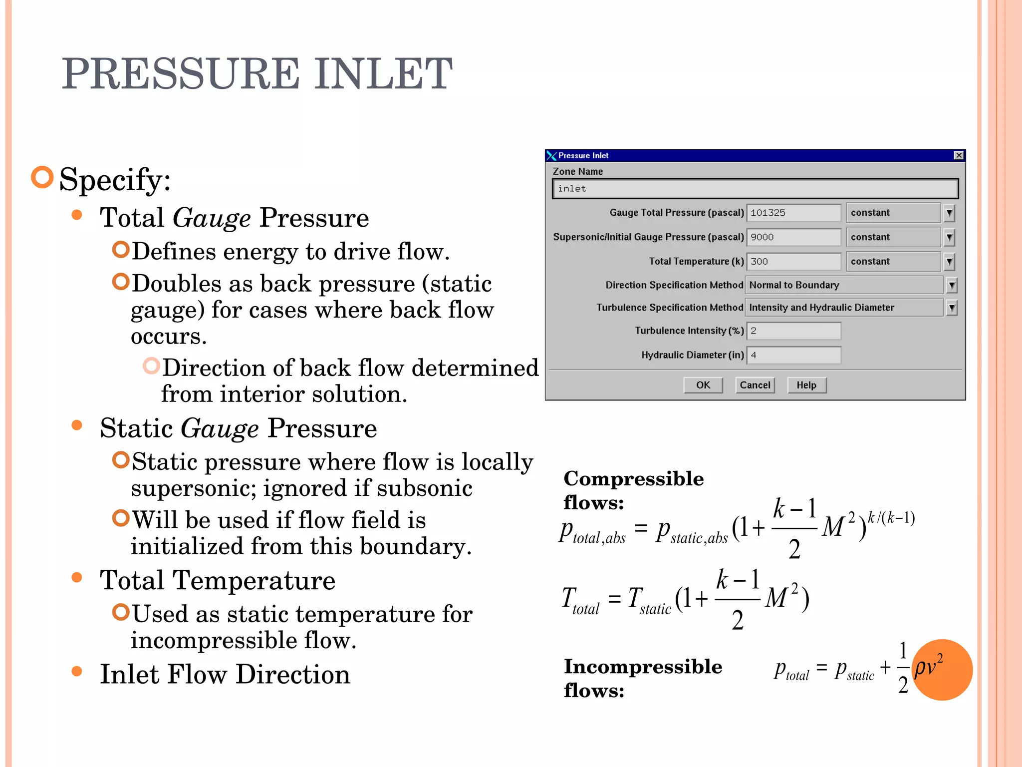 PRESSURE INLET Specify: Total  Gauge  Pressure Defines energy to drive flow. Doubles as back pressure (static gauge) for cases where back flow occurs. Direction of back flow determined from interior solution. Static  Gauge  Pressure Static pressure where flow is locally supersonic; ignored if subsonic Will be used if flow field is initialized from this boundary. Total Temperature Used as static temperature for incompressible flow. Inlet Flow Direction Incompressible flows: Compressible flows: 