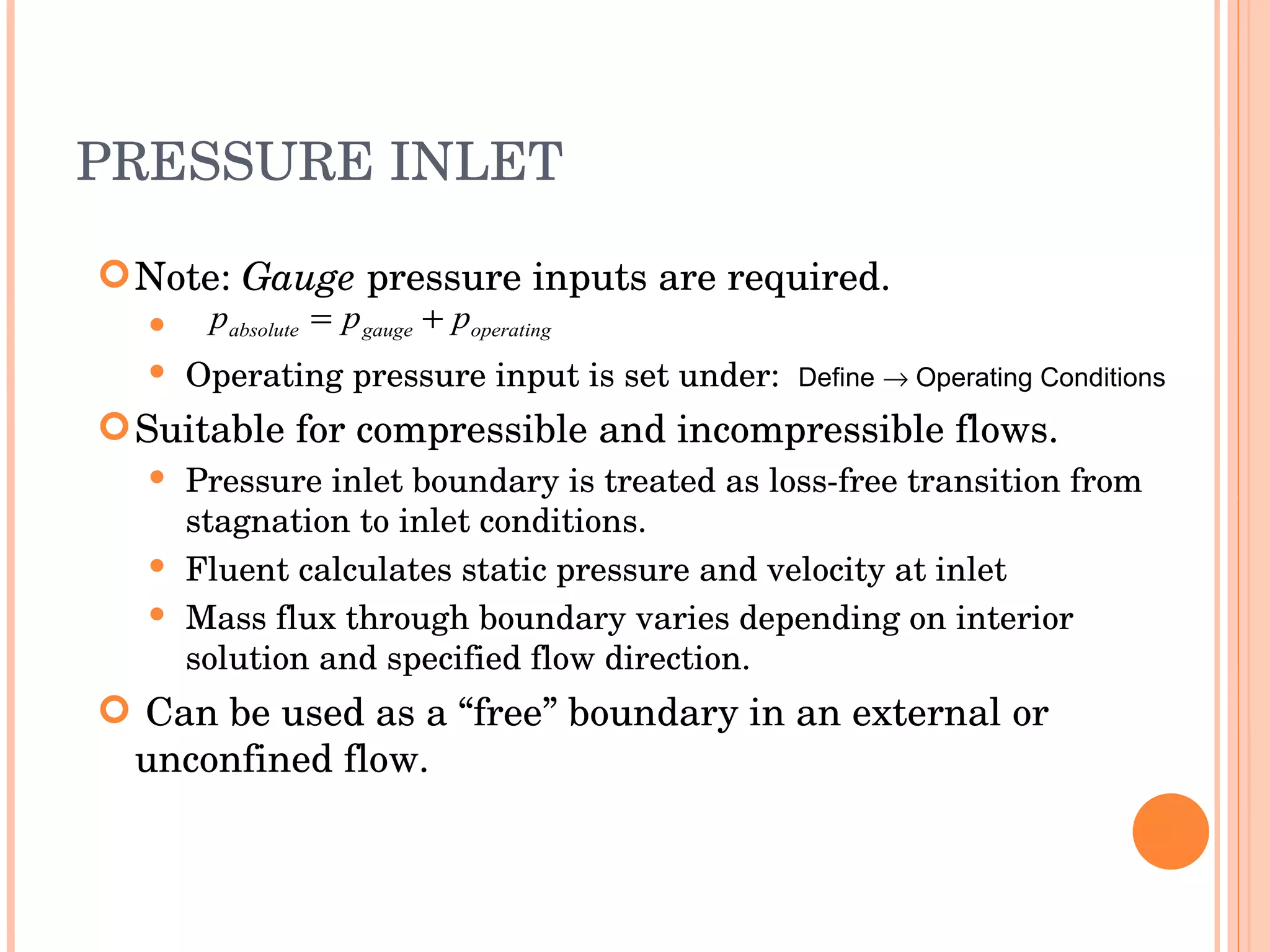 PRESSURE INLET Note:  Gauge  pressure inputs are required. Operating pressure input is set under:  Define    Operating Conditions Suitable for compressible and incompressible flows. Pressure inlet boundary is treated as loss-free transition from stagnation to inlet conditions. Fluent calculates static pressure and velocity at inlet Mass flux through boundary varies depending on interior solution and specified flow direction. Can be used as a “free” boundary in an external or unconfined flow. 