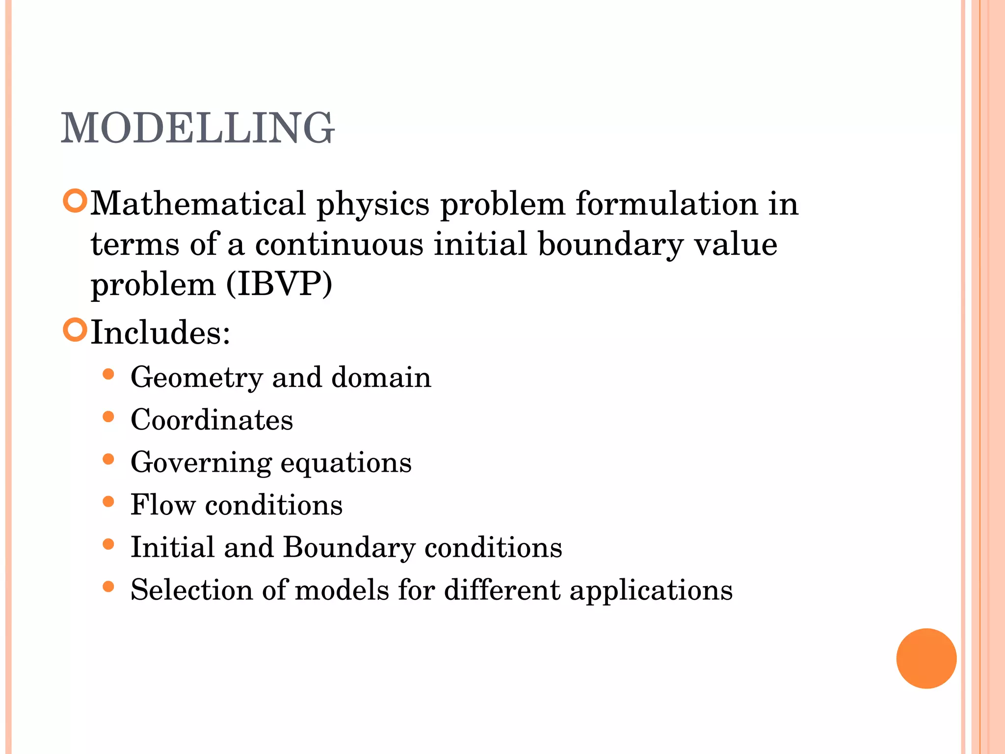 MODELLING Mathematical physics problem formulation in terms of a continuous initial boundary value problem (IBVP) ‏ Includes : Geometry and domain Coordinates Governing equations Flow conditions Initial and Boundary conditions Selection of models for different applications 