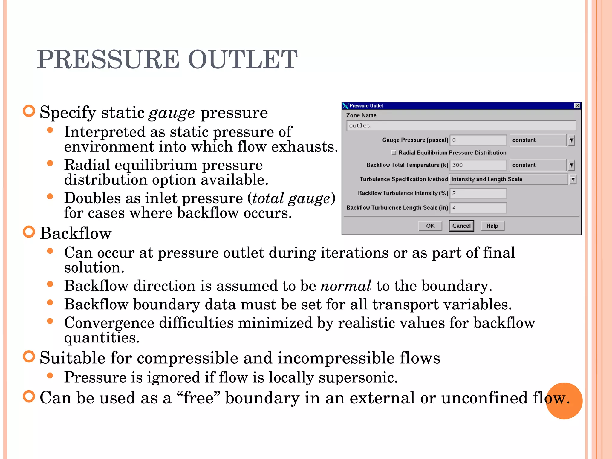 PRESSURE OUTLET Specify static  gauge  pressure Interpreted as static pressure of  environment into which flow exhausts. Radial equilibrium pressure distribution option available. Doubles as inlet pressure ( total gauge ) for cases where backflow occurs. Backflow Can occur at pressure outlet during iterations or as part of final solution. Backflow direction is assumed to be  normal  to the boundary. Backflow boundary data must be set for all transport variables. Convergence difficulties minimized by realistic values for backflow quantities. Suitable for compressible and incompressible flows Pressure is ignored if flow is locally supersonic. Can be used as a “free” boundary in an external or unconfined flow. 