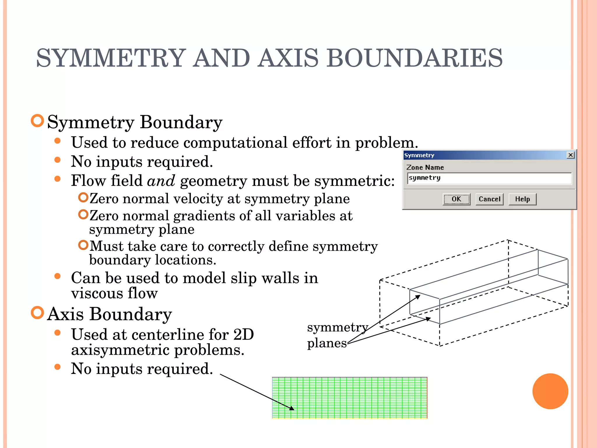 SYMMETRY AND AXIS BOUNDARIES Symmetry Boundary Used to reduce computational effort in problem. No inputs required. Flow field  and  geometry must be symmetric: Zero normal velocity at symmetry plane Zero normal gradients of all variables at symmetry plane Must take care to correctly define symmetry boundary locations. Can be used to model slip walls in  viscous flow Axis Boundary Used at centerline for 2D  axisymmetric problems. No inputs required. symmetry planes 